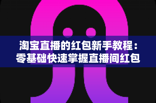 淘宝直播的红包新手教程：零基础快速掌握直播间红包玩法，提升人气与转化的完整指南