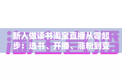 新人做读书淘宝直播从零起步:选书、开播、涨粉到变现的完整实战指南 新人做读书淘宝直播从零起步:选书、开播、涨粉到变现的完整实战指南