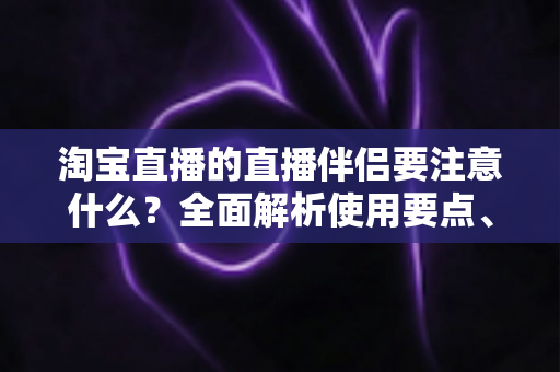 淘宝直播的直播伴侣要注意什么？全面解析使用要点、避坑指南与运营技巧，助你轻松开启高质量带货直播