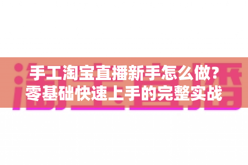 手工淘宝直播新手怎么做?零基础快速上手的完整实战指南与运营技巧全解析 手工淘宝直播新手怎么做?零基础快速上手的完整实战指南与运营技巧全解析