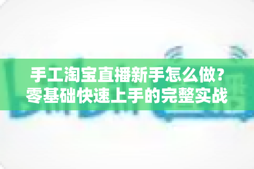 手工淘宝直播新手怎么做?零基础快速上手的完整实战指南与运营技巧全解析 手工淘宝直播新手怎么做?零基础快速上手的完整实战指南与运营技巧全解析