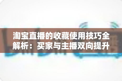 淘宝直播的收藏使用技巧全解析：买家与主播双向提升转化率的实用指南