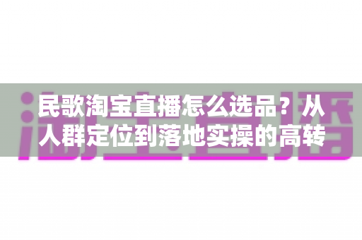 民歌淘宝直播怎么选品？从人群定位到落地实操的高转化选品指南