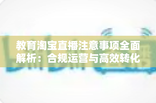 教育淘宝直播注意事项全面解析：合规运营与高效转化的实用指南