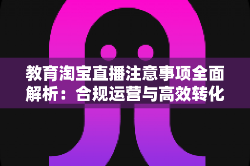 教育淘宝直播注意事项全面解析：合规运营与高效转化的实用指南
