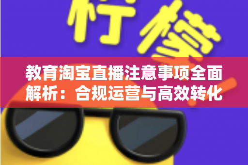 教育淘宝直播注意事项全面解析：合规运营与高效转化的实用指南