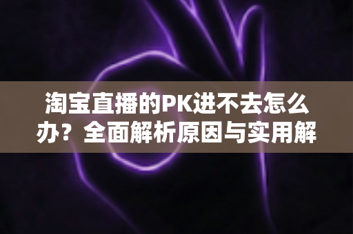 淘宝直播的PK进不去怎么办?全面解析原因与实用解决方案指南 淘宝直播的PK进不去怎么办?全面解析原因与实用解决方案指南