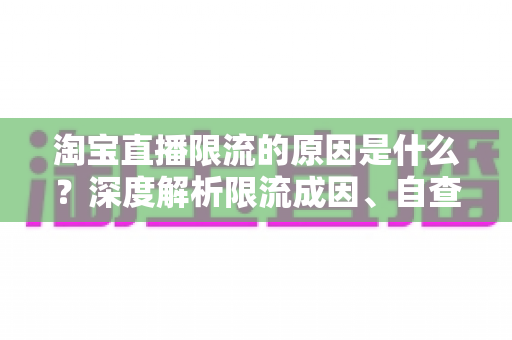 淘宝直播限流的原因是什么？深度解析限流成因、自查方法与恢复流量的实战指南