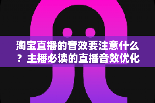 淘宝直播的音效要注意什么？主播必读的直播音效优化与避坑全指南