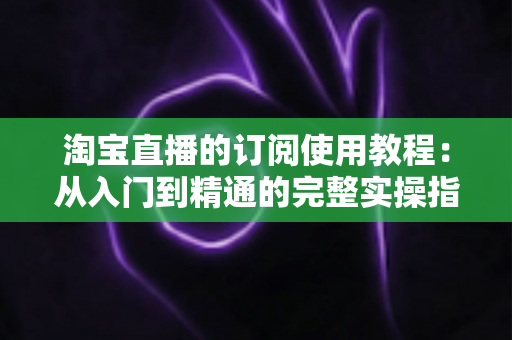 淘宝直播的订阅使用教程：从入门到精通的完整实操指南