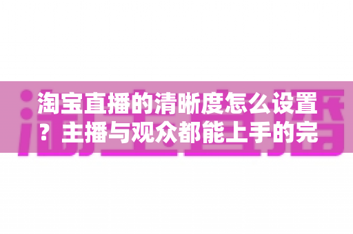 淘宝直播的清晰度怎么设置？主播与观众都能上手的完整画质调优指南