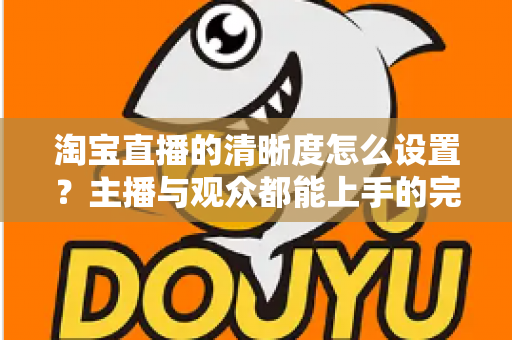 淘宝直播的清晰度怎么设置？主播与观众都能上手的完整画质调优指南