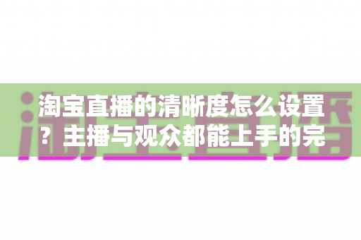 淘宝直播的清晰度怎么设置？主播与观众都能上手的完整画质调优指南