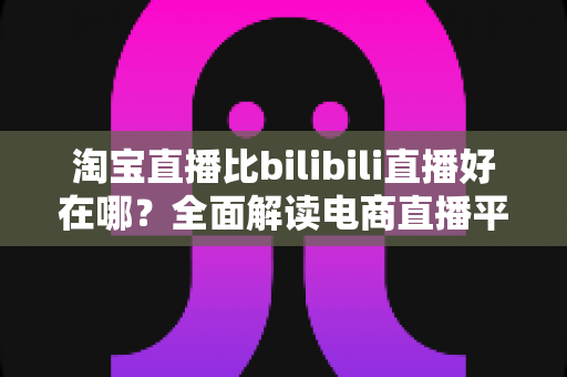 淘宝直播比bilibili直播好在哪？全面解读电商直播平台的核心优势与购物体验差异