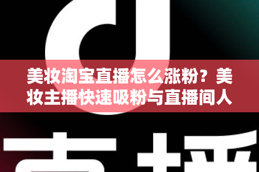 美妆淘宝直播怎么涨粉？美妆主播快速吸粉与直播间人气提升的实战秘籍全解析