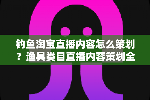 钓鱼淘宝直播内容怎么策划？渔具类目直播内容策划全流程与实战技巧详解