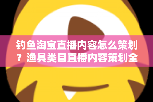 钓鱼淘宝直播内容怎么策划？渔具类目直播内容策划全流程与实战技巧详解