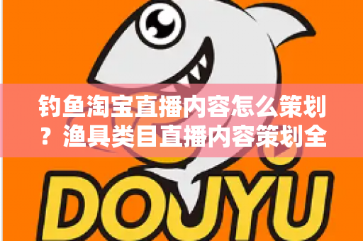 钓鱼淘宝直播内容怎么策划？渔具类目直播内容策划全流程与实战技巧详解
