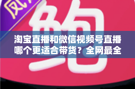 淘宝直播和微信视频号直播哪个更适合带货？全网最全平台对比与选型实战指南