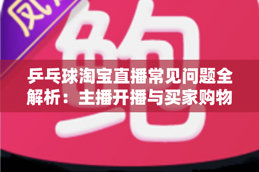乒乓球淘宝直播常见问题全解析：主播开播与买家购物避坑一站式指南