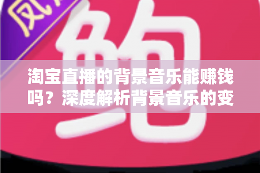淘宝直播的背景音乐能赚钱吗？深度解析背景音乐的变现真相、版权风险与间接盈利技巧