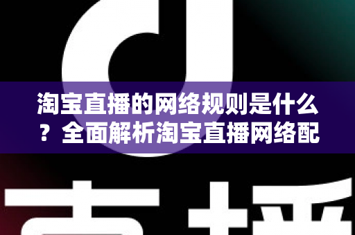 淘宝直播的网络规则是什么?全面解析淘宝直播网络配置要求与开播规范指南 淘宝直播的网络规则是什么?全面解析淘宝直播网络配置要求与开播规范指南