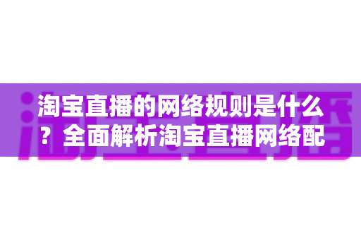 淘宝直播的网络规则是什么?全面解析淘宝直播网络配置要求与开播规范指南 淘宝直播的网络规则是什么?全面解析淘宝直播网络配置要求与开播规范指南