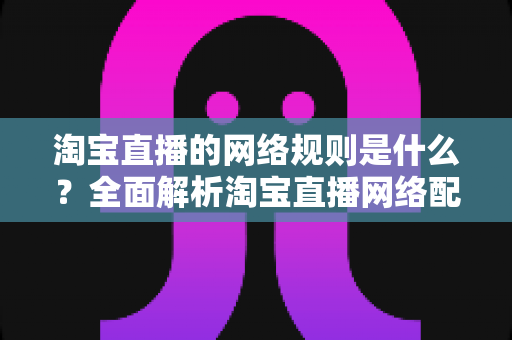淘宝直播的网络规则是什么?全面解析淘宝直播网络配置要求与开播规范指南 淘宝直播的网络规则是什么?全面解析淘宝直播网络配置要求与开播规范指南
