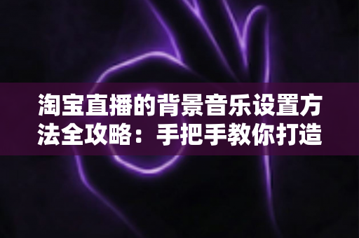 淘宝直播的背景音乐设置方法全攻略:手把手教你打造高转化直播间氛围 淘宝直播的背景音乐设置方法全攻略:手把手教你打造高转化直播间氛围