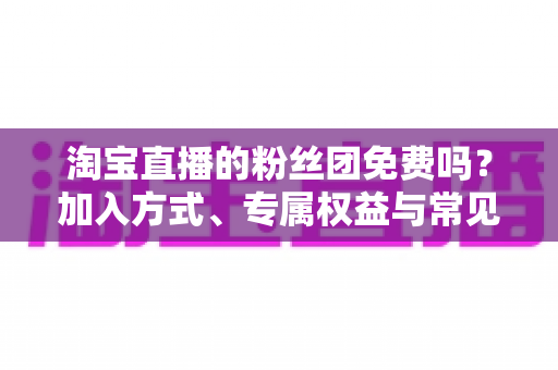 淘宝直播的粉丝团免费吗?加入方式、专属权益与常见问题一文读懂 淘宝直播的粉丝团免费吗?加入方式、专属权益与常见问题一文读懂