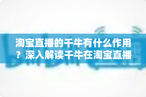 淘宝直播的千牛有什么作用？深入解读千牛在淘宝直播运营中的核心价值与实用功能