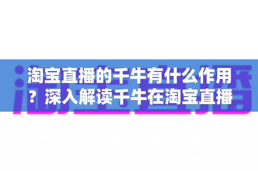 淘宝直播的千牛有什么作用？深入解读千牛在淘宝直播运营中的核心价值与实用功能