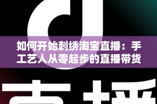 如何开始刺绣淘宝直播:手工艺人从零起步的直播带货全攻略 如何开始刺绣淘宝直播:手工艺人从零起步的直播带货全攻略
