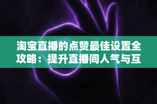 淘宝直播的点赞最佳设置全攻略：提升直播间人气与互动转化的实用指南