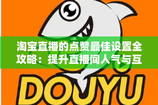 淘宝直播的点赞最佳设置全攻略：提升直播间人气与互动转化的实用指南