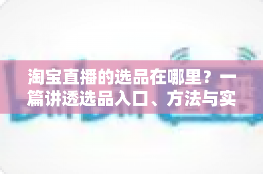淘宝直播的选品在哪里?一篇讲透选品入口、方法与实战技巧的完全指南 淘宝直播的选品在哪里?一篇讲透选品入口、方法与实战技巧的完全指南