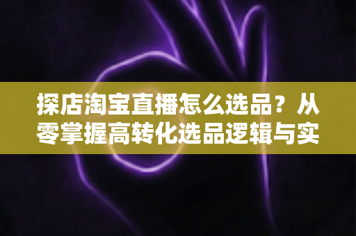 探店淘宝直播怎么选品？从零掌握高转化选品逻辑与实战攻略