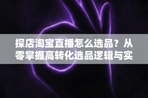 探店淘宝直播怎么选品？从零掌握高转化选品逻辑与实战攻略