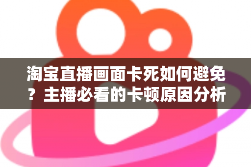 淘宝直播画面卡死如何避免?主播必看的卡顿原因分析与实用解决方案大全 淘宝直播画面卡死如何避免?主播必看的卡顿原因分析与实用解决方案大全
