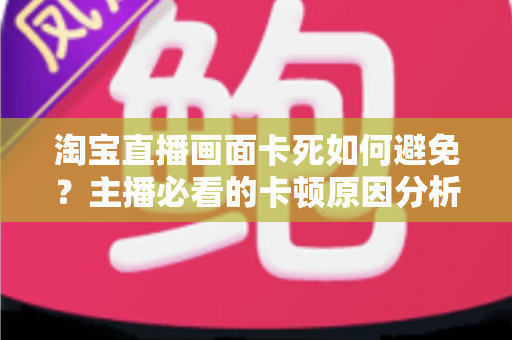 淘宝直播画面卡死如何避免?主播必看的卡顿原因分析与实用解决方案大全 淘宝直播画面卡死如何避免?主播必看的卡顿原因分析与实用解决方案大全