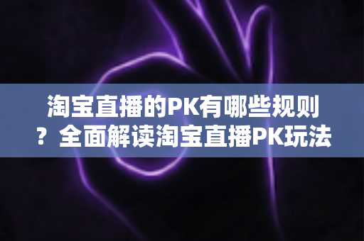 淘宝直播的PK有哪些规则？全面解读淘宝直播PK玩法、规则与实战技巧