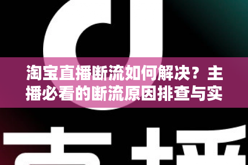 淘宝直播断流如何解决？主播必看的断流原因排查与实用应对全攻略
