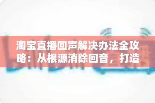 淘宝直播回声解决办法全攻略:从根源消除回音,打造清晰流畅的高转化直播间 淘宝直播回声解决办法全攻略:从根源消除回音,打造清晰流畅的高转化直播间