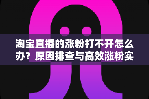 淘宝直播的涨粉打不开怎么办?原因排查与高效涨粉实操指南 淘宝直播的涨粉打不开怎么办?原因排查与高效涨粉实操指南