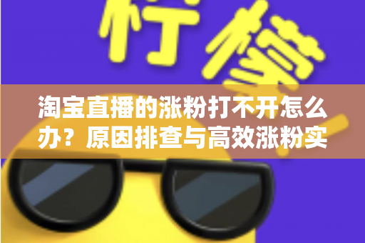 淘宝直播的涨粉打不开怎么办？原因排查与高效涨粉实操指南
