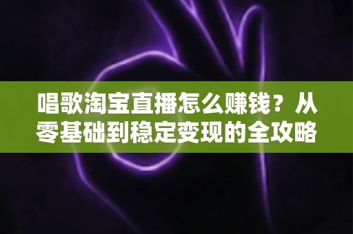 唱歌淘宝直播怎么赚钱?从零基础到稳定变现的全攻略 唱歌淘宝直播怎么赚钱?从零基础到稳定变现的全攻略