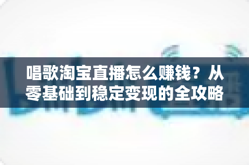 唱歌淘宝直播怎么赚钱?从零基础到稳定变现的全攻略 唱歌淘宝直播怎么赚钱?从零基础到稳定变现的全攻略