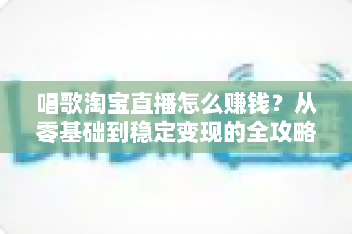 唱歌淘宝直播怎么赚钱?从零基础到稳定变现的全攻略 唱歌淘宝直播怎么赚钱?从零基础到稳定变现的全攻略