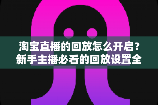 淘宝直播的回放怎么开启？新手主播必看的回放设置全流程与运营加分技巧详解