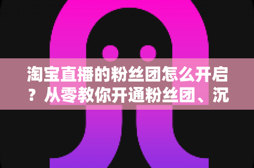 淘宝直播的粉丝团怎么开启？从零教你开通粉丝团、沉淀私域流量的完整指南